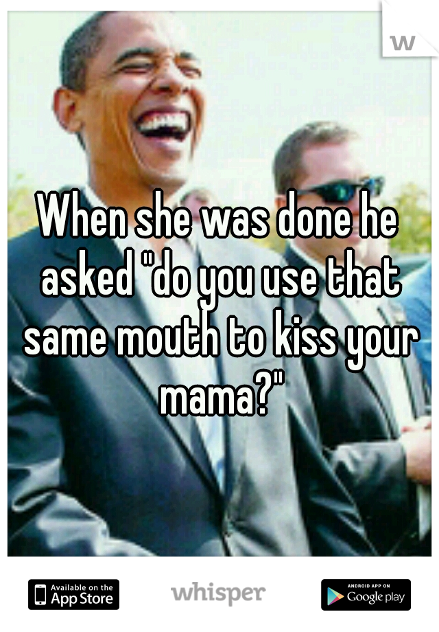 When she was done he asked "do you use that same mouth to kiss your mama?"