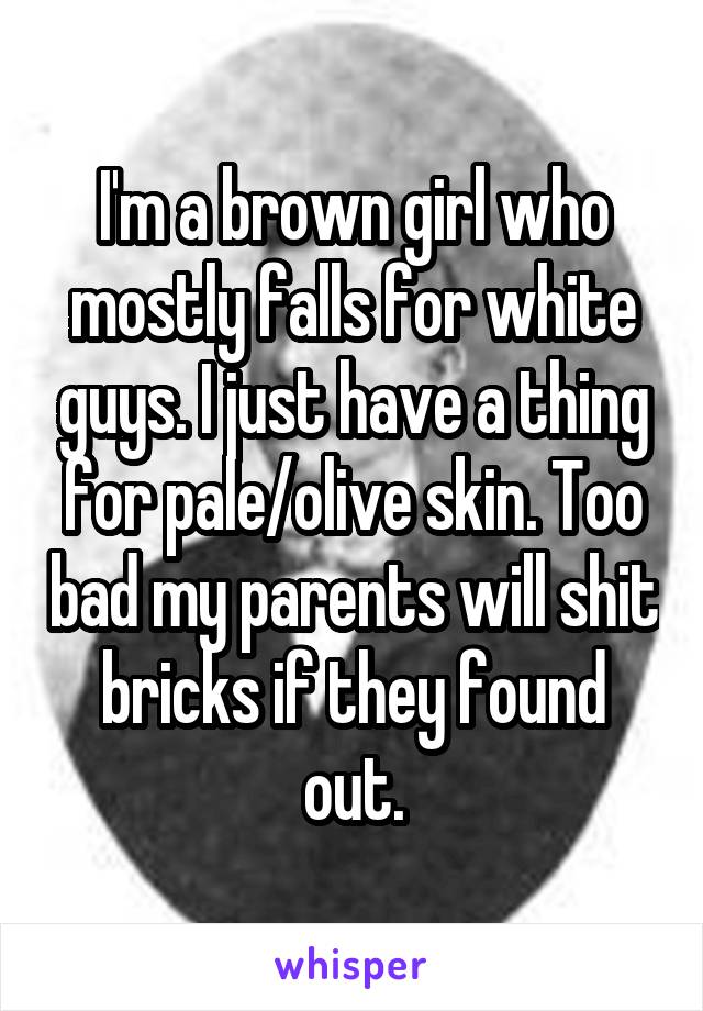 I'm a brown girl who mostly falls for white guys. I just have a thing for pale/olive skin. Too bad my parents will shit bricks if they found out.