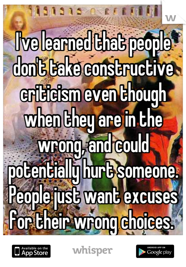 I've learned that people don't take constructive criticism even though when they are in the wrong, and could potentially hurt someone. People just want excuses for their wrong choices. 