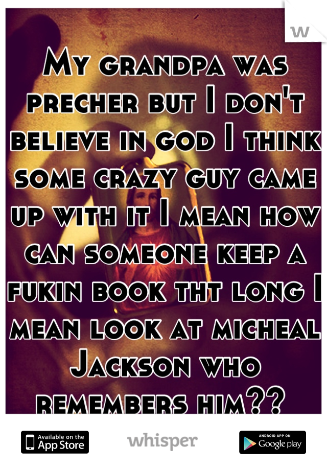 My grandpa was precher but I don't believe in god I think some crazy guy came up with it I mean how can someone keep a fukin book tht long I mean look at micheal Jackson who remembers him?? 
