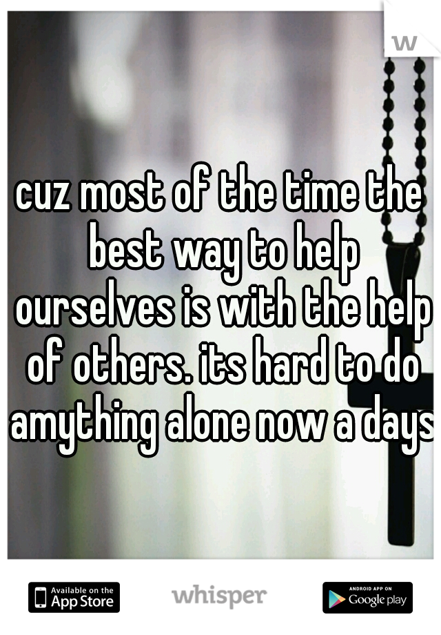 cuz most of the time the best way to help ourselves is with the help of others. its hard to do amything alone now a days
