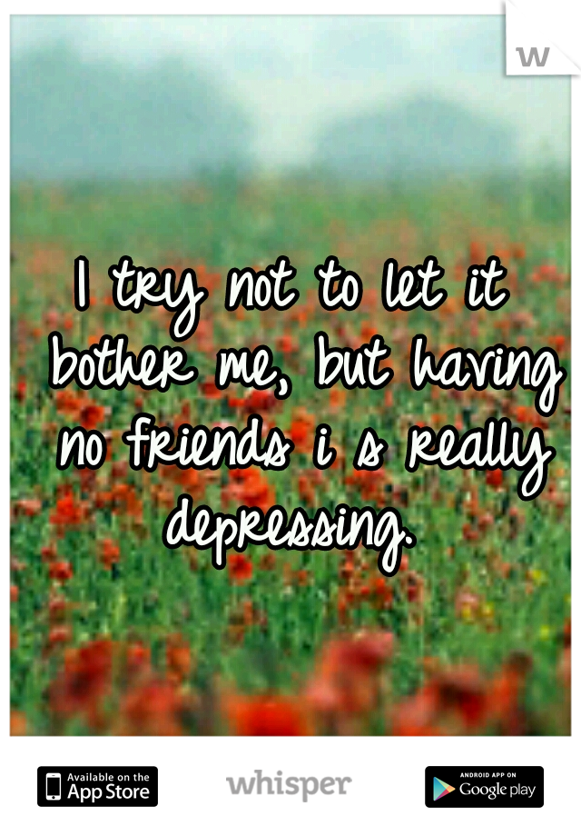 I try not to let it bother me, but having no friends i s really depressing. 