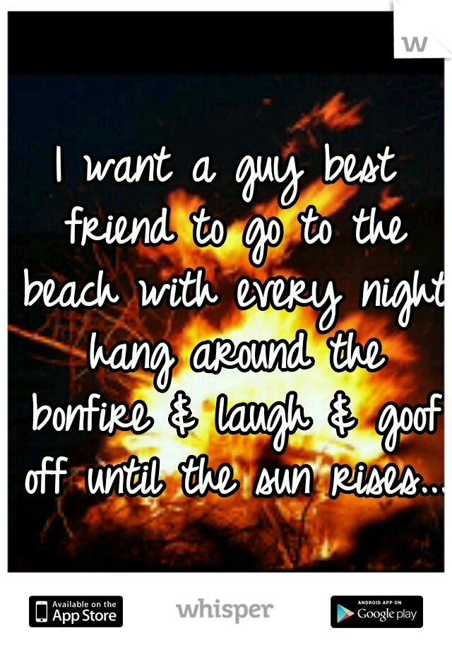 I want a guy best friend to go to the beach with every night hang around the bonfire & laugh & goof off until the sun rises... 