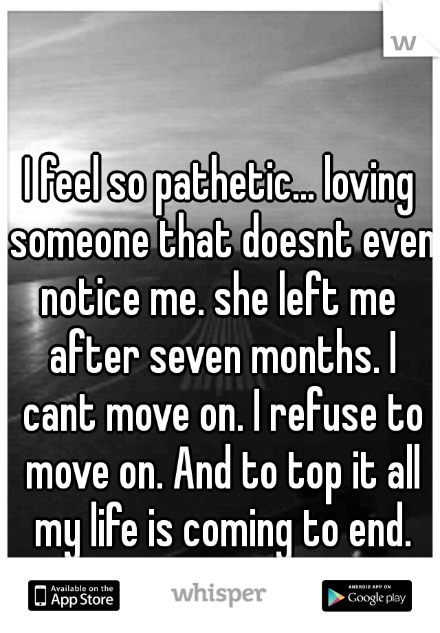 I feel so pathetic... loving someone that doesnt even notice me. she left me  after seven months. I cant move on. I refuse to move on. And to top it all my life is coming to end.