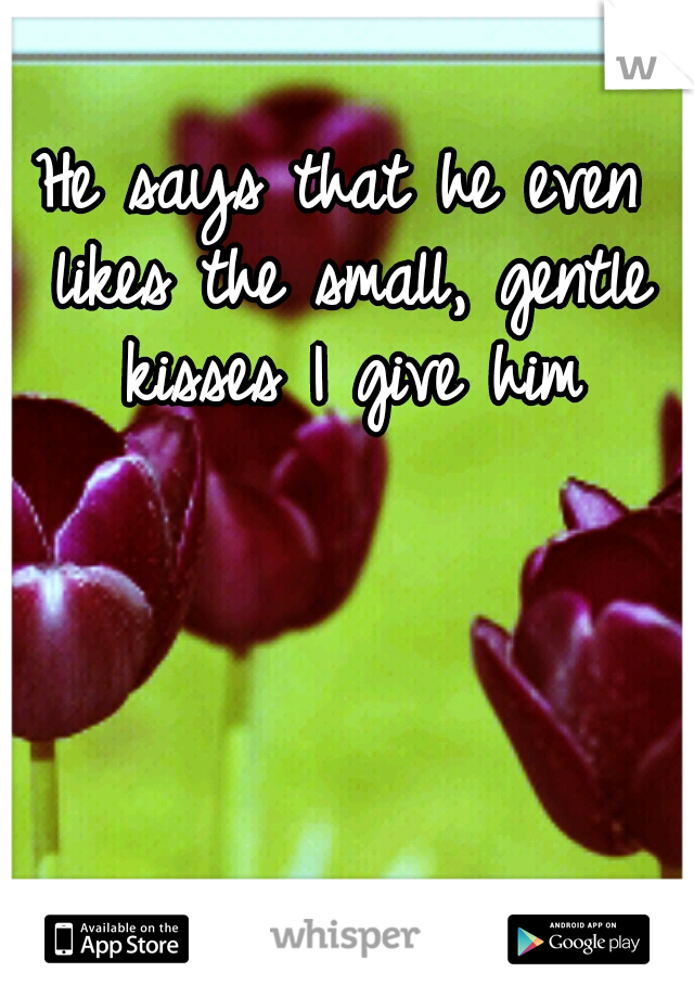 He says that he even likes the small, gentle kisses I give him
