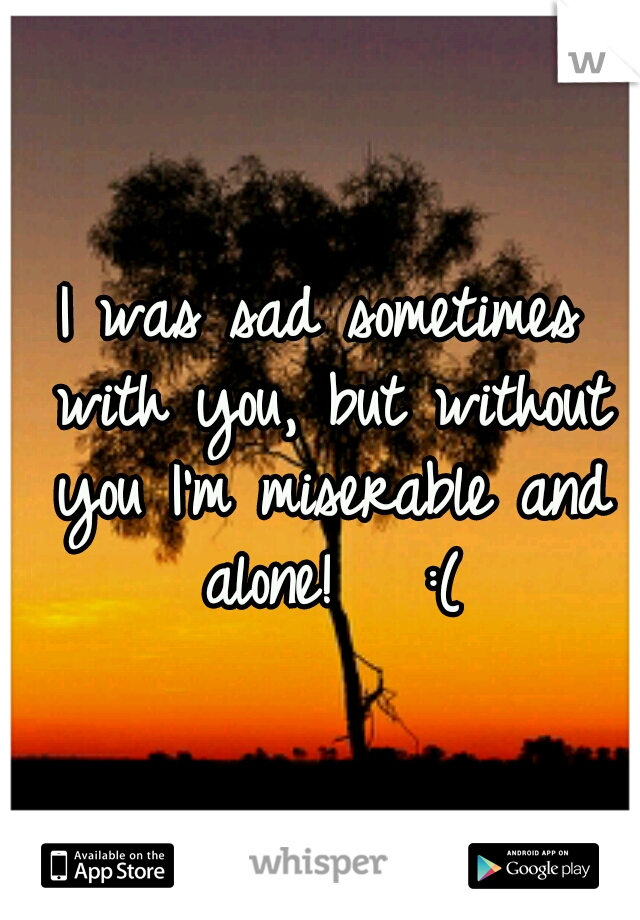 I was sad sometimes with you, but without you I'm miserable and alone!   :(