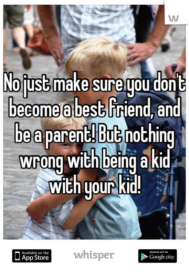 No just make sure you don't become a best friend, and be a parent! But nothing wrong with being a kid with your kid!
