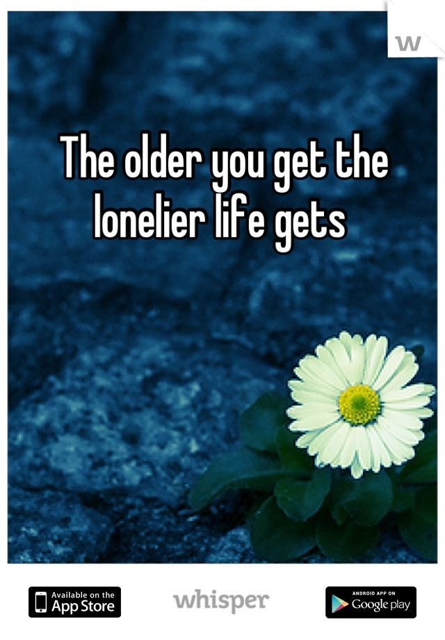 The older you get the lonelier life gets 