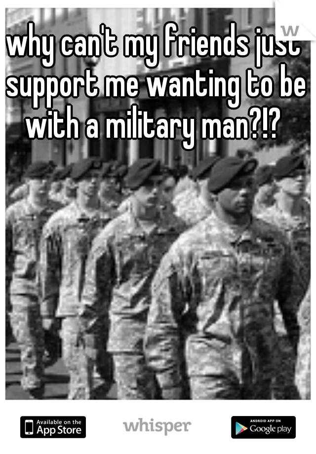 why can't my friends just support me wanting to be with a military man?!? 