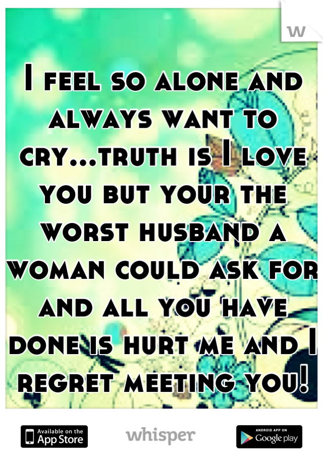 I feel so alone and always want to cry...truth is I love you but your the worst husband a woman could ask for and all you have done is hurt me and I regret meeting you!