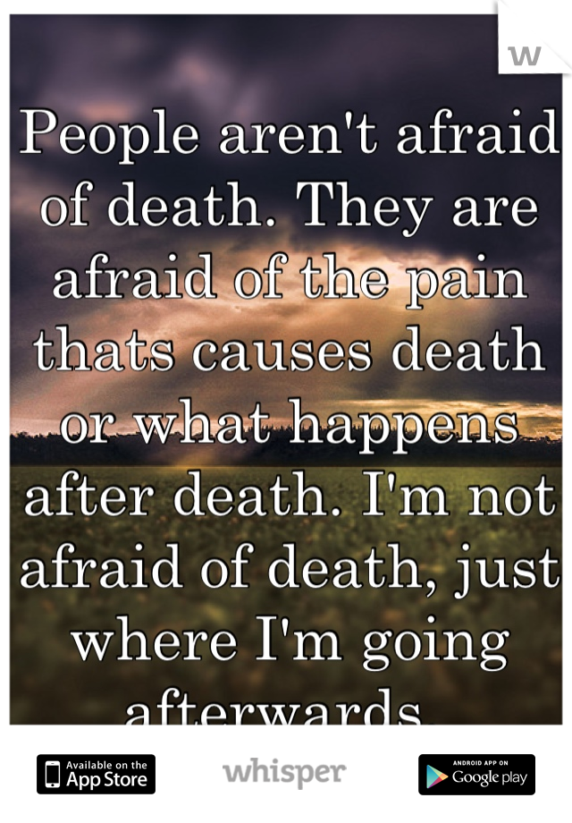 People aren't afraid of death. They are afraid of the pain thats causes death or what happens after death. I'm not afraid of death, just where I'm going afterwards. 