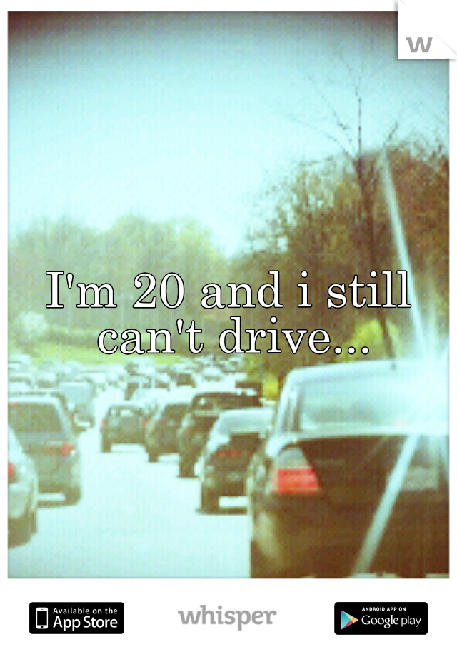 I'm 20 and i still can't drive...