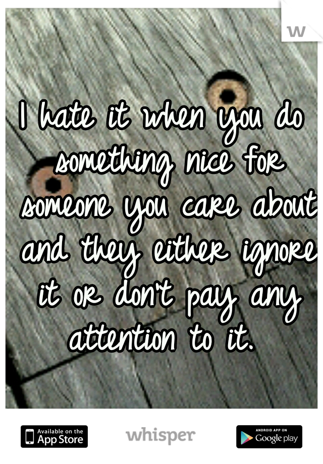 I hate it when you do something nice for someone you care about and they either ignore it or don't pay any attention to it. 