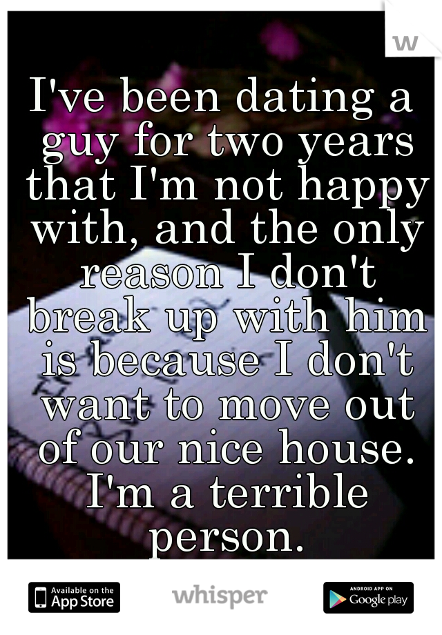 I've been dating a guy for two years that I'm not happy with, and the only reason I don't break up with him is because I don't want to move out of our nice house. I'm a terrible person.