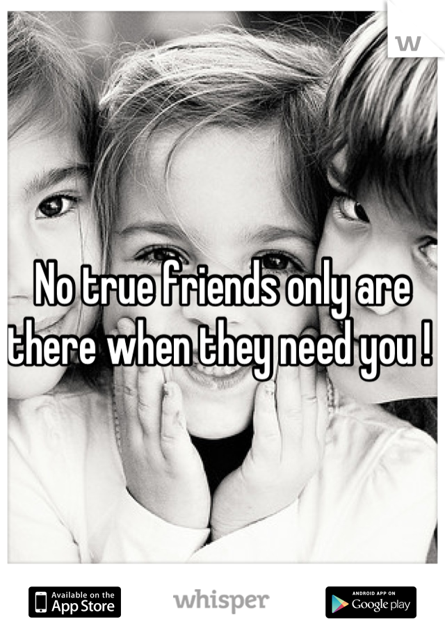 No true friends only are there when they need you ! 