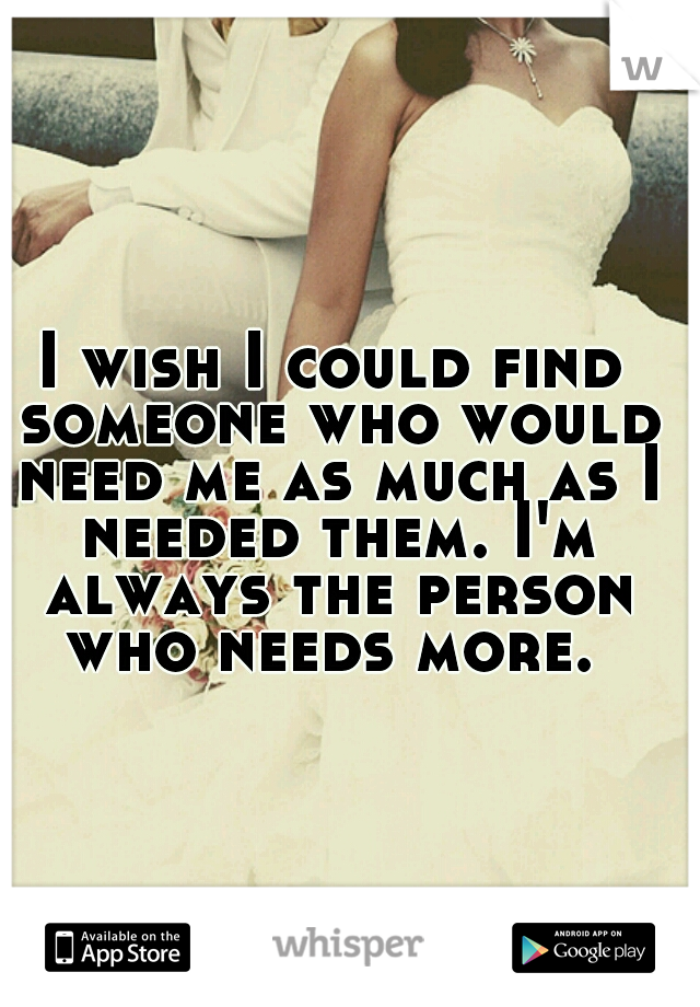 I wish I could find someone who would need me as much as I needed them. I'm always the person who needs more. 