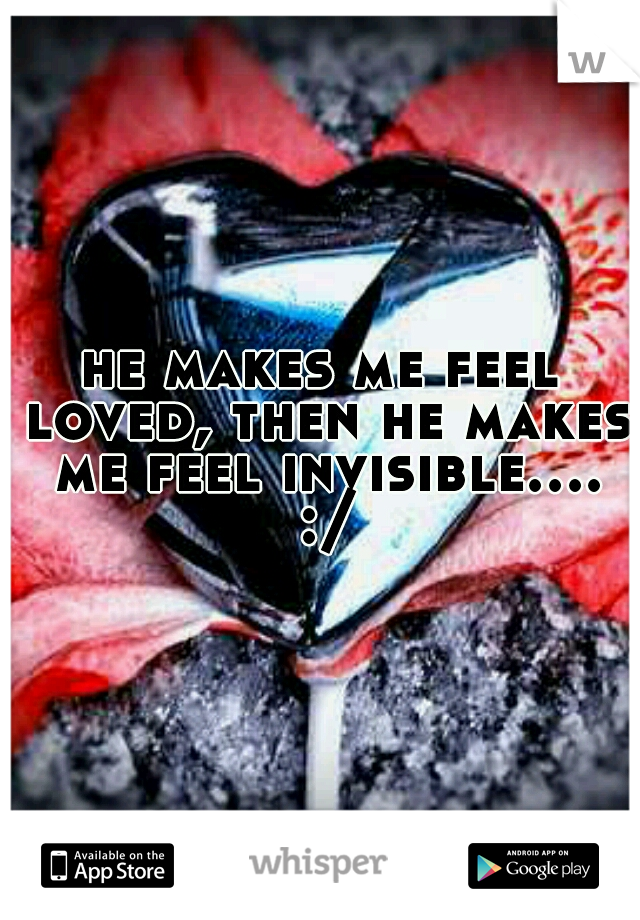 he makes me feel loved, then he makes me feel invisible.... :/