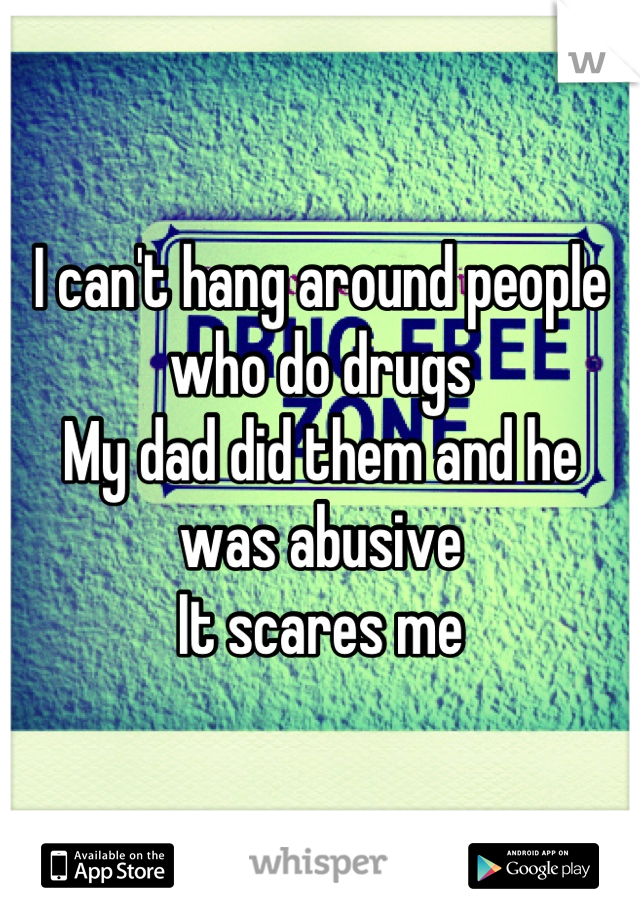 I can't hang around people who do drugs 
My dad did them and he was abusive 
It scares me