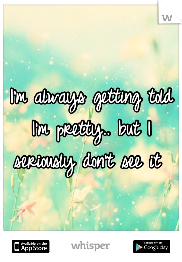 I'm always getting told I'm pretty.. but I seriously don't see it 