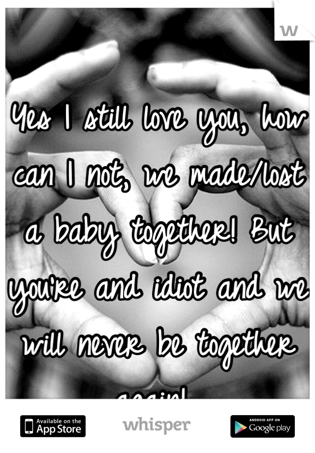 Yes I still love you, how can I not, we made/lost a baby together! But you're and idiot and we will never be together again! 