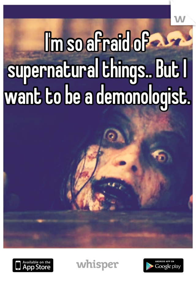 I'm so afraid of supernatural things.. But I want to be a demonologist.