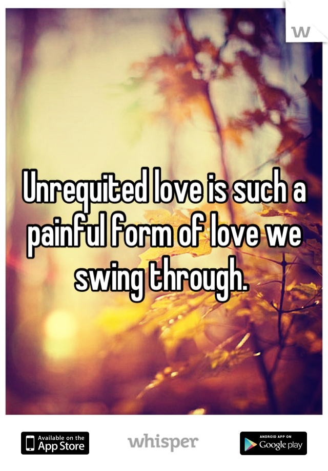 Unrequited love is such a painful form of love we swing through. 