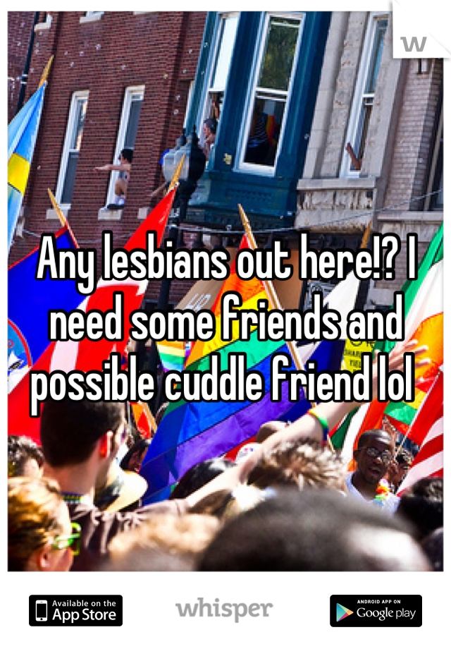 Any lesbians out here!? I need some friends and possible cuddle friend lol 