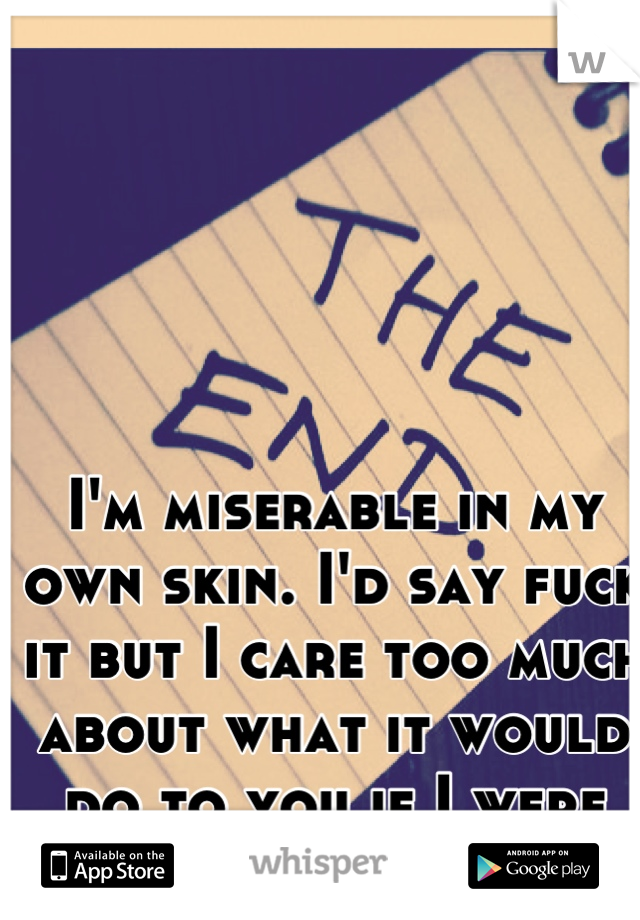 I'm miserable in my own skin. I'd say fuck it but I care too much about what it would do to you if I were gone forever. 