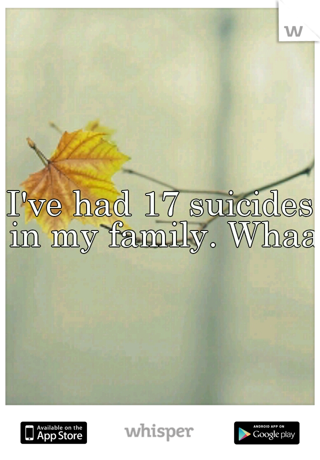 I've had 17 suicides in my family. Whaa 