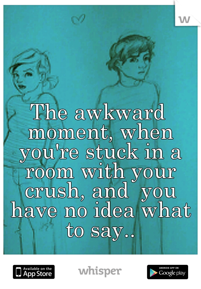 The awkward moment, when you're stuck in a room with your crush, and  you have no idea what to say..