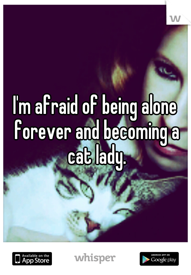 I'm afraid of being alone forever and becoming a cat lady.