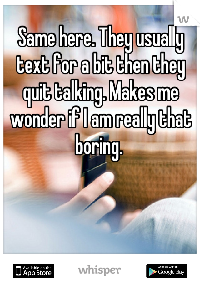 Same here. They usually text for a bit then they quit talking. Makes me wonder if I am really that boring. 
