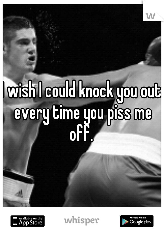 I wish I could knock you out every time you piss me off. 