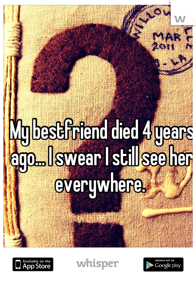 My bestfriend died 4 years ago... I swear I still see her everywhere. 