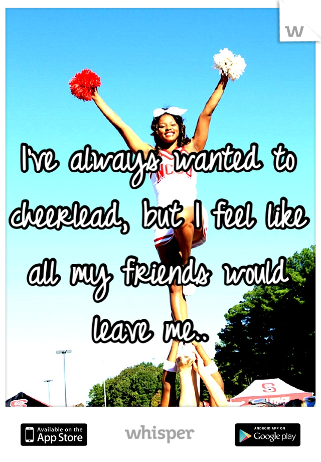 I've always wanted to cheerlead, but I feel like all my friends would leave me.. 