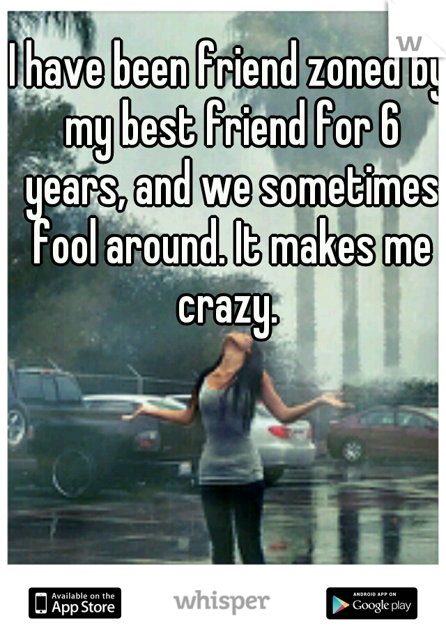 I have been friend zoned by my best friend for 6 years, and we sometimes fool around. It makes me crazy. 