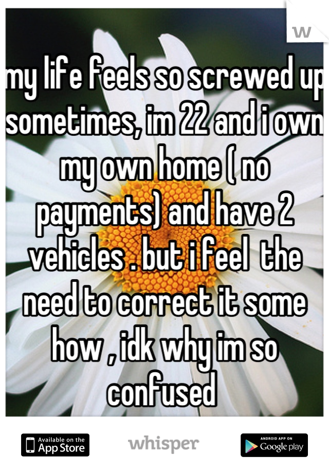 my life feels so screwed up sometimes, im 22 and i own my own home ( no payments) and have 2 vehicles . but i feel  the need to correct it some how , idk why im so confused 