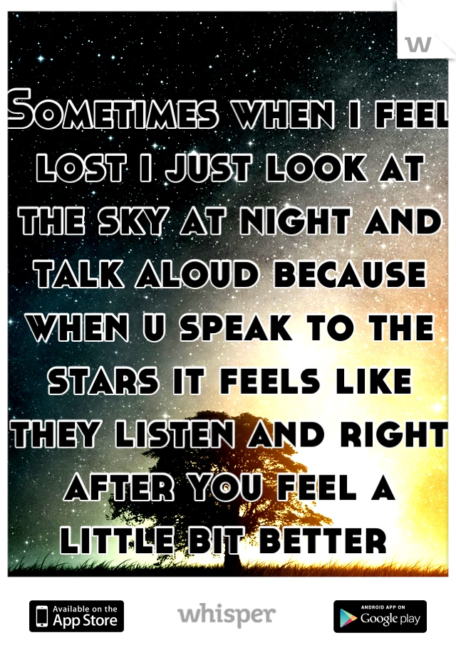 Sometimes when i feel lost i just look at the sky at night and talk aloud because when u speak to the stars it feels like they listen and right after you feel a little bit better 