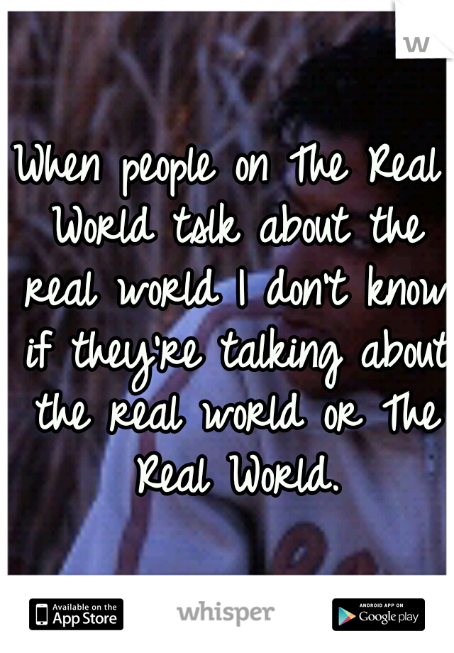 When people on The Real World tslk about the real world I don't know if they're talking about the real world or The Real World.