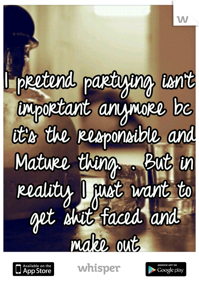 I pretend partying isn't important anymore bc it's the responsible and Mature thing. . But in reality I just want to get shit faced and make out