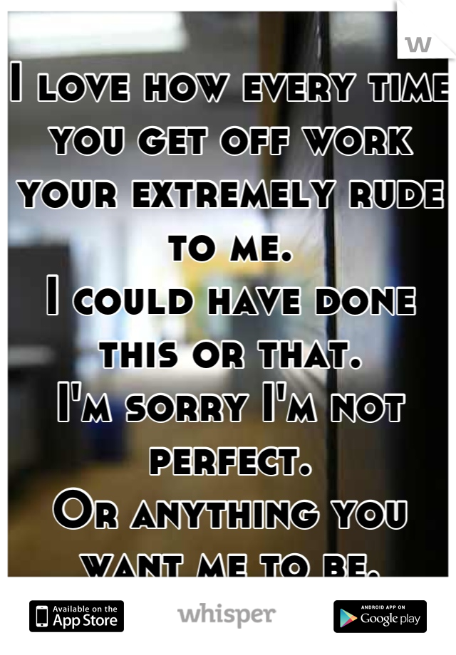 I love how every time you get off work your extremely rude to me. 
I could have done this or that. 
I'm sorry I'm not perfect.
Or anything you want me to be.

