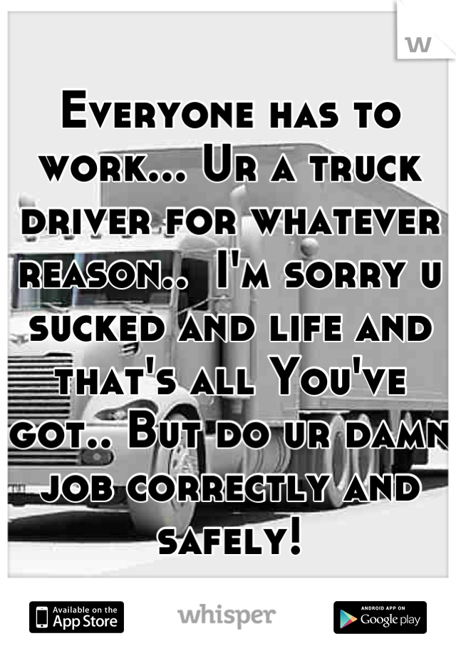 Everyone has to work... Ur a truck driver for whatever reason..  I'm sorry u sucked and life and that's all You've got.. But do ur damn job correctly and safely!