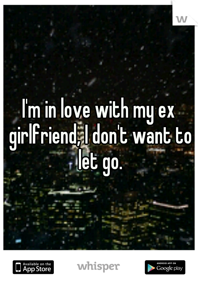 I'm in love with my ex girlfriend, I don't want to let go.