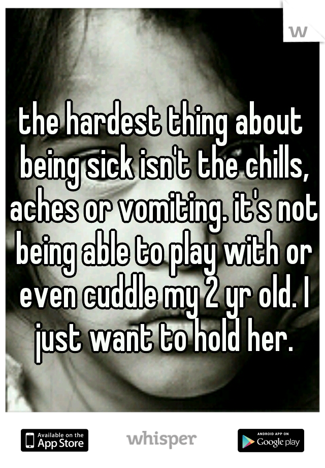 the hardest thing about being sick isn't the chills, aches or vomiting. it's not being able to play with or even cuddle my 2 yr old. I just want to hold her.