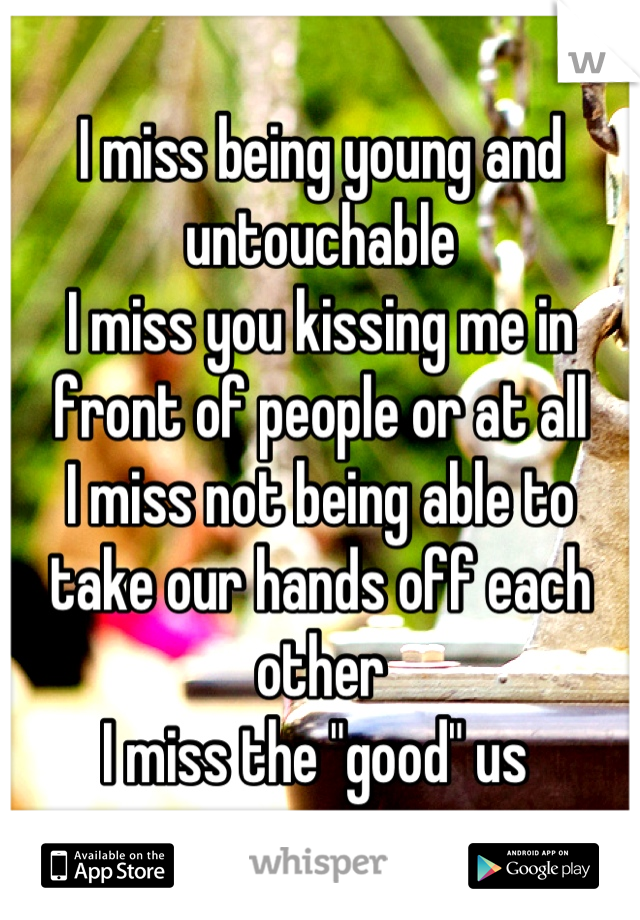 I miss being young and untouchable
I miss you kissing me in front of people or at all
I miss not being able to take our hands off each other
I miss the "good" us 