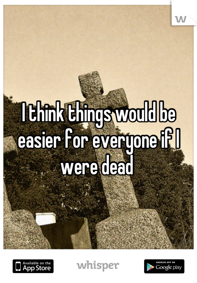 I think things would be easier for everyone if I were dead 