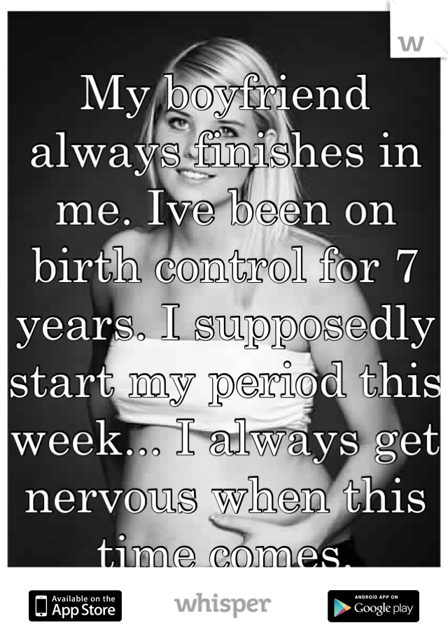 My boyfriend always finishes in me. Ive been on birth control for 7 years. I supposedly start my period this week... I always get nervous when this time comes.