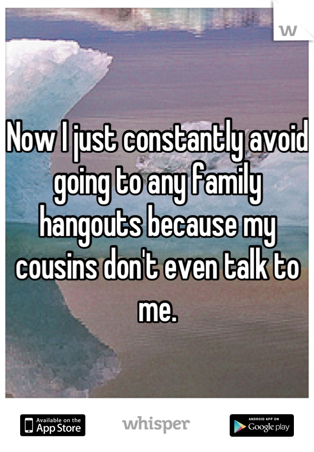 Now I just constantly avoid going to any family hangouts because my cousins don't even talk to me.