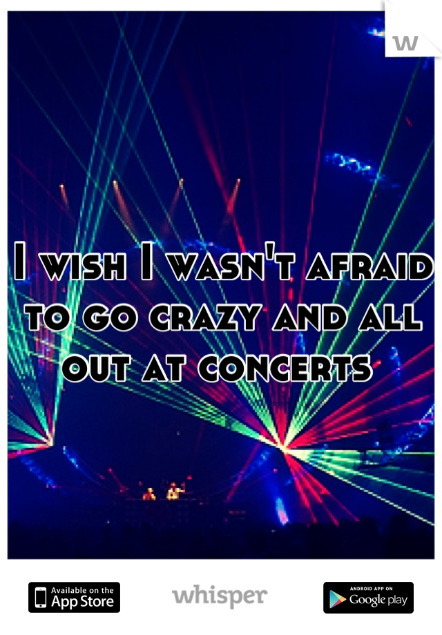 I wish I wasn't afraid to go crazy and all out at concerts 