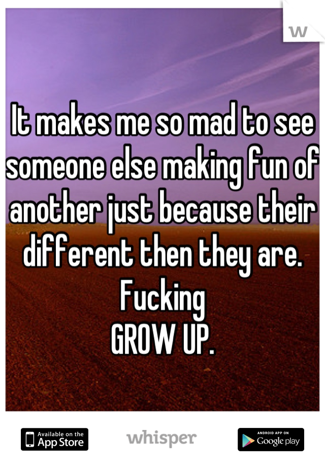 It makes me so mad to see someone else making fun of another just because their different then they are. Fucking 
GROW UP.